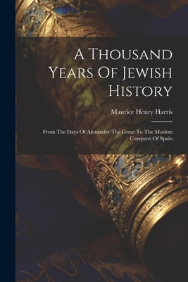 A Thousand Years Of Jewish History: From The Days Of Alexander The Great To The Moslem Conquest Of Spain by Harris, Maurice Henry