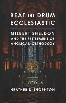 Beat the Drum Ecclesiastic: Gilbert Sheldon and the Settlement of Anglican Orthodoxy by Thornton, Heather D.