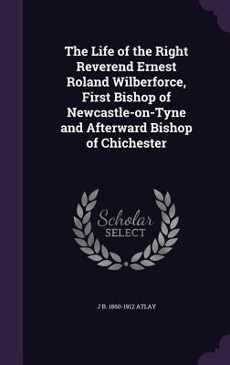 The Life of the Right Reverend Ernest Roland Wilberforce, First Bishop of Newcastle-on-Tyne and Afterward Bishop of Chichester by Atlay, J. B. 1860-1912