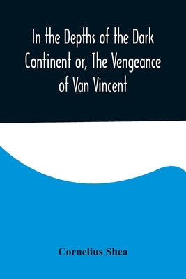 In the Depths of the Dark Continent or, The Vengeance of Van Vincent by Shea, Cornelius