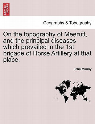 On the Topography of Meerutt, and the Principal Diseases Which Prevailed in the 1st Brigade of Horse Artillery at That Place. by Murray, John