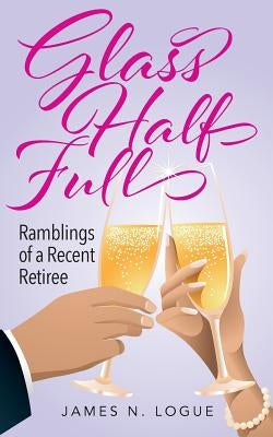 Glass Half Full: Ramblings of a Recent Retiree by Logue, James N.