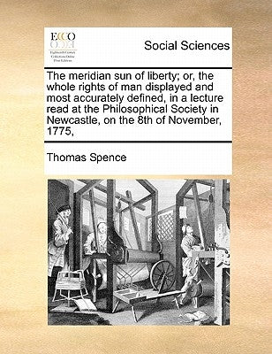 The Meridian Sun of Liberty; Or, the Whole Rights of Man Displayed and Most Accurately Defined, in a Lecture Read at the Philosophical Society in Newc by Spence, Thomas