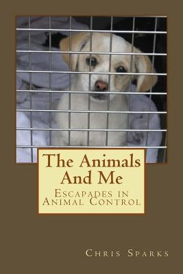 The Animals And Me: Escapades in Animal Control by Sparks, Chris