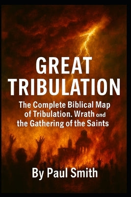 Great Tribulation: The Complete Biblical Map of Tribulation, Wrath, and the Gathering of the Saints by Smith, Paul