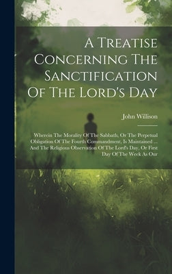 A Treatise Concerning The Sanctification Of The Lord's Day: Wherein The Morality Of The Sabbath, Or The Perpetual Obligation Of The Fourth Commandment by Willison, John