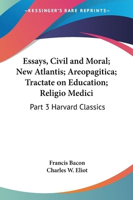 Essays, Civil and Moral; New Atlantis; Areopagitica; Tractate on Education; Religio Medici: Part 3 Harvard Classics by Bacon, Francis