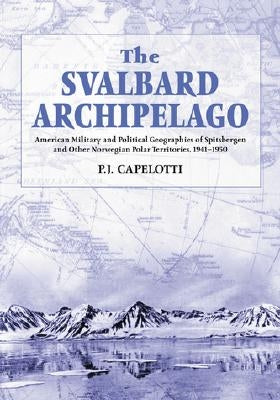 The Svalbard Archipelago: American Military and Political Geographies of Spitsbergen and Other Norwegian Polar Territories, 1941-1950 by Capelotti, P. J.