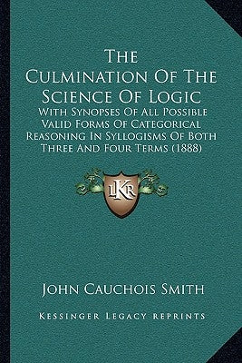 The Culmination Of The Science Of Logic: With Synopses Of All Possible Valid Forms Of Categorical Reasoning In Syllogisms Of Both Three And Four Terms by Smith, John Cauchois