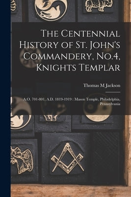 The Centennial History of St. John's Commandery, No.4, Knights Templar: A.O. 701-801, A.D. 1819-1919: Mason Temple, Philadelphia, Pennsylvania by Jackson, Thomas M.