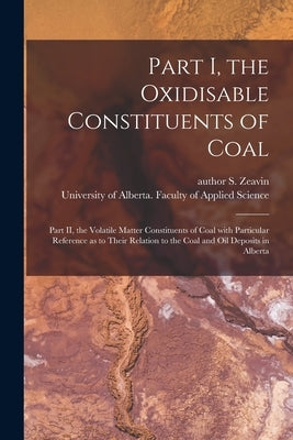 Part I, the Oxidisable Constituents of Coal; Part II, the Volatile Matter Constituents of Coal With Particular Reference as to Their Relation to the C by Zeavin, S. Author