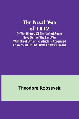 The Naval War of 1812; Or the History of the United States Navy during the Last War with Great Britain to Which Is Appended an Account of the Battle o by Roosevelt, Theodore