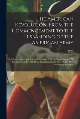 The American Revolution, From the Commencement to the Disbanding of the American Army: Given in the Form of a Daily Journal, With the Exact Dates of A by Thacher, James 1754-1844