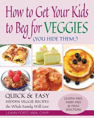 How to Get Your Kids to Beg for Veggies: Quick & Easy Hidden Veggie Recipes the Whole Family Will Love by Forst, Leann