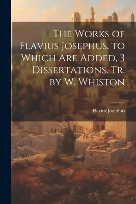 The Works of Flavius Josephus. to Which Are Added, 3 Dissertations. Tr. by W. Whiston by Josephus, Flavius