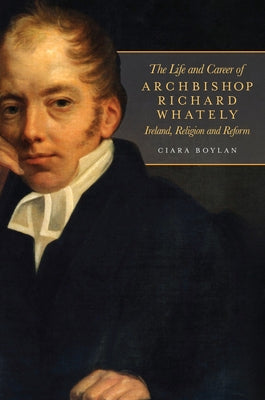 The Life and Career of Archbishop Richard Whately: Ireland, Religion and Reform by Boylan, Ciara