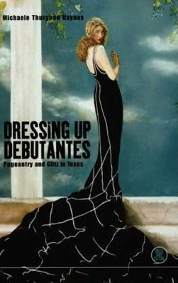 Dressing Up Debutantes: Pageantry and Glitz in Texas by Haynes, Michaele Thurgood