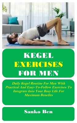 Kegel Exercises for Men: Daily Kegel Routine For Men With Practical And Easy-To-Follow Exercises To Integrate Into Your Busy Life For Maximum Benefits by Ben, Sanko