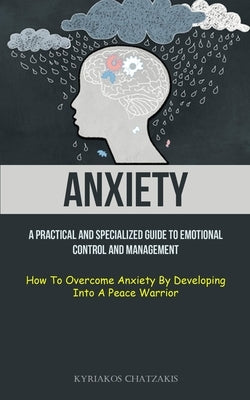 Anxiety: A Practical And Specialized Guide To Emotional Control And Management (How To Overcome Anxiety By Developing Into A Pe by Chatzakis, Kyriakos