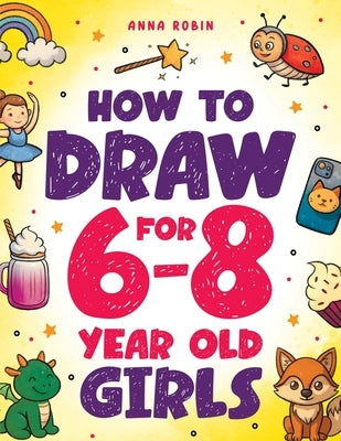 How to Draw for 6-8 Year Old Girls: Learn to Draw Cute Animals, Magical Things and Other Cool Stuff Fun Book for Girls Age 6+ by Robin, Anna