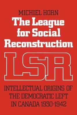 The League for Social Reconstruction: Intellectual Origins of the Democratic Left in Canada, 1930-1942 by Horn, Michiel