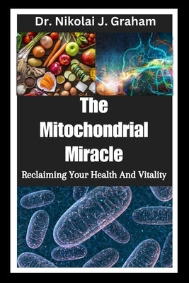The Mitochondrial Miracle: Reclaiming Your Health And Vitality by Graham, Nikolai J.