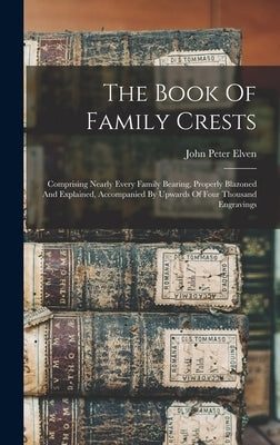 The Book Of Family Crests: Comprising Nearly Every Family Bearing, Properly Blazoned And Explained, Accompanied By Upwards Of Four Thousand Engravings by Elven, John Peter