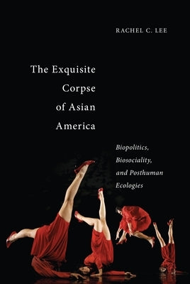 The Exquisite Corpse of Asian America: Biopolitics, Biosociality, and Posthuman Ecologies by Lee, Rachel C.