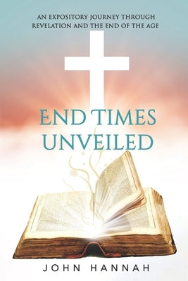End Times Unveiled: An Expository Journey Through Revelation and the End of the Age by Hannah, John
