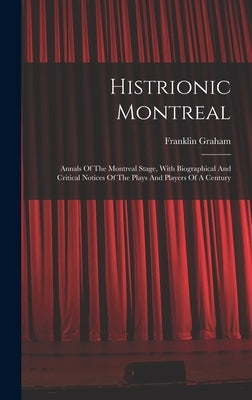 Histrionic Montreal: Annals Of The Montreal Stage, With Biographical And Critical Notices Of The Plays And Players Of A Century by Graham, Franklin