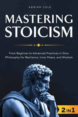 Mastering Stoicism: From Beginner to Advanced Practices in Stoic Philosophy for Resilience, Inner Peace, and Wisdom by Cole, Adrian