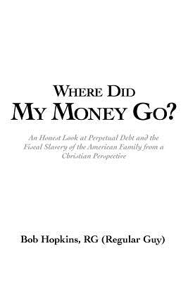 Where Did My Money Go?: An Honest Look at Perpetual Debt and the Fiscal Slavery of the American Family from a Christian Perspective by Hopkins Rg (Regular Guy), Bob
