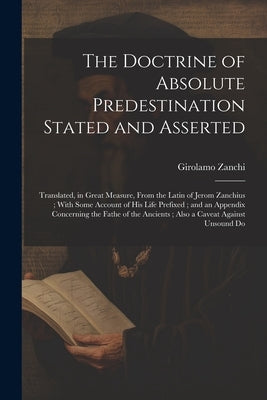 The Doctrine of Absolute Predestination Stated and Asserted: Translated, in Great Measure, From the Latin of Jerom Zanchius; With Some Account of his by Zanchi, Girolamo