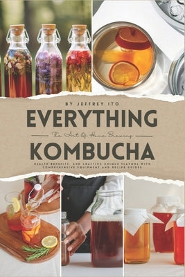 Everything Kombucha: The Art Of Home Brewing, Health Benefits, And Crafting Unique Flavors With Comprehensive Equipment And Recipe Guides by Ito, Jeffrey
