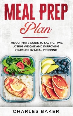 Meal Prep Plan: The Ultimate Guide to Saving Time, Losing Weight and Improving Your Life by Meal Prepping by Baker, Charles