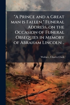 "A Prince and a Great man is Fallen." Funeral Address, on the Occasion of Funeral Obsequies in Memory of Abraham Lincoln .. by Wallace, Charles Clark 1832-1889 [From