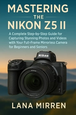 Mastering the Nikon Z5 II: A Complete Step-by-Step Guide for Capturing Stunning Photos and Videos with Your Full-Frame Mirrorless Camera for Beginners by Mirren, Lana