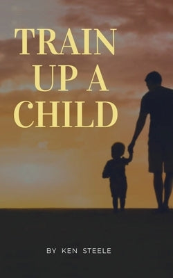 Train Up a Child: Notes, Quotes and Anecdotes by Steele, Ken