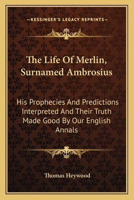 The Life of Merlin, Surnamed Ambrosius: His Prophecies and Predictions Interpreted and Their Truth Made Good by Our English Annals by Heywood, Thomas