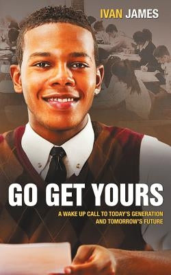Go Get Yours: A Wake Up Call to Today's Generation and Tomorrow's Future by James, Ivan