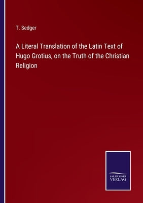 A Literal Translation of the Latin Text of Hugo Grotius, on the Truth of the Christian Religion by Sedger, T.