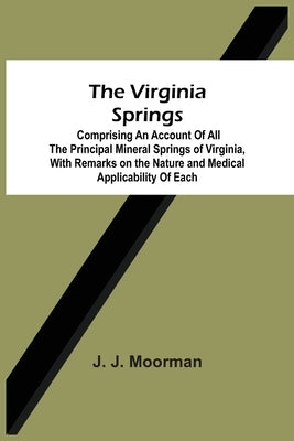 The Virginia Springs: Comprising An Account Of All The Principal Mineral Springs Of Virginia, With Remarks On The Nature And Medical Applica by Moorman, J. J.