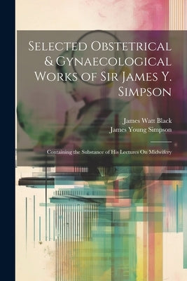 Selected Obstetrical & Gynaecological Works of Sir James Y. Simpson: Containing the Substance of His Lectures On Midwifery by Simpson, James Young