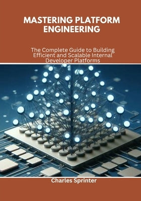 Mastering Platform Engineering: The Complete Guide to Building Efficient and Scalable Internal Developer Platforms by Sprinter, Charles