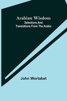 Arabian Wisdom: Selections and Translations from the Arabic by Wortabet, John