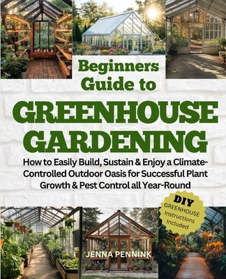 Beginners Guide to Greenhouse Gardening: How to Easily Build, Sustain & Enjoy a Climate-Controlled Outdoor Oasis for Successful Plant Growth & Pest Co by Pennink, Jenna