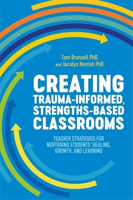 Creating Trauma-Informed, Strengths-Based Classrooms: Teacher Strategies for Nurturing Students' Healing, Growth, and Learning by Brunzell, Tom