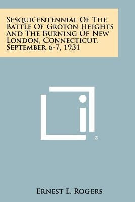 Sesquicentennial of the Battle of Groton Heights and the Burning of New London, Connecticut, September 6-7, 1931 by Rogers, Ernest E.