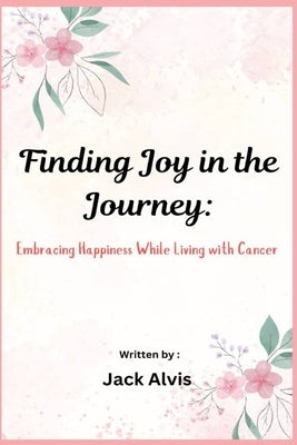 Finding Joy in the Journey: Embracing Happiness While Living with Cancer by Alvis, Jack