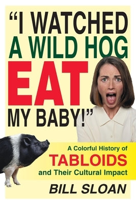 I Watched a Wild Hog Eat My Baby: A Colorful History of Tabloids and Their Cultural Impact by Sloan, Bill